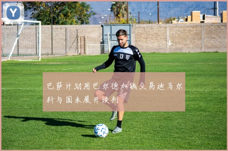 巴萨计划用巴尔德加钱交易迪马尔科与国米展开谈判