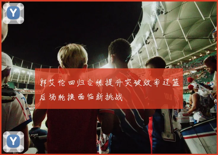 郭艾伦回归合练提升突破效率辽篮后场轮换面临新挑战