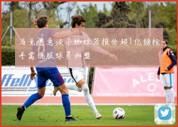 马竞愿意谈小蜘蛛若报价超1亿镑枪手需说服球员加盟