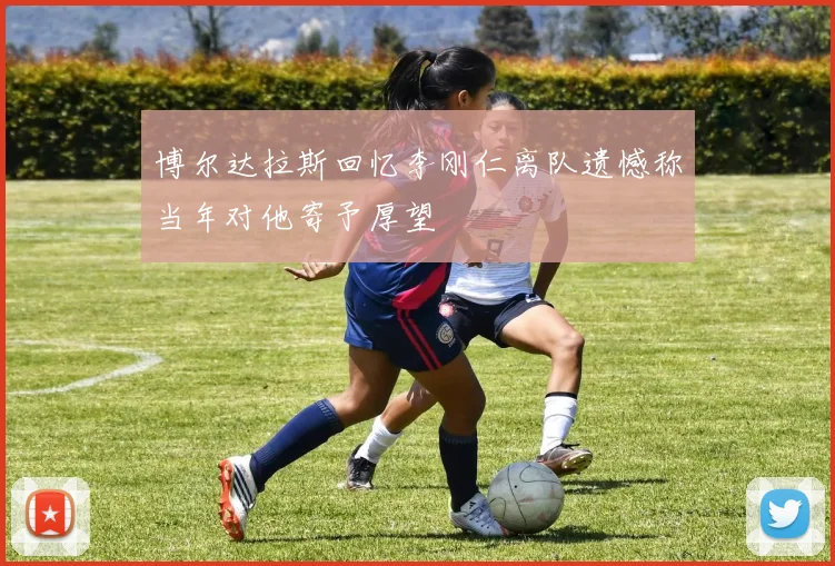 博尔达拉斯回忆李刚仁离队遗憾称当年对他寄予厚望