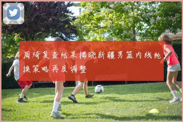 周琦复查结果揭晓新疆男篮内线轮换策略再度调整